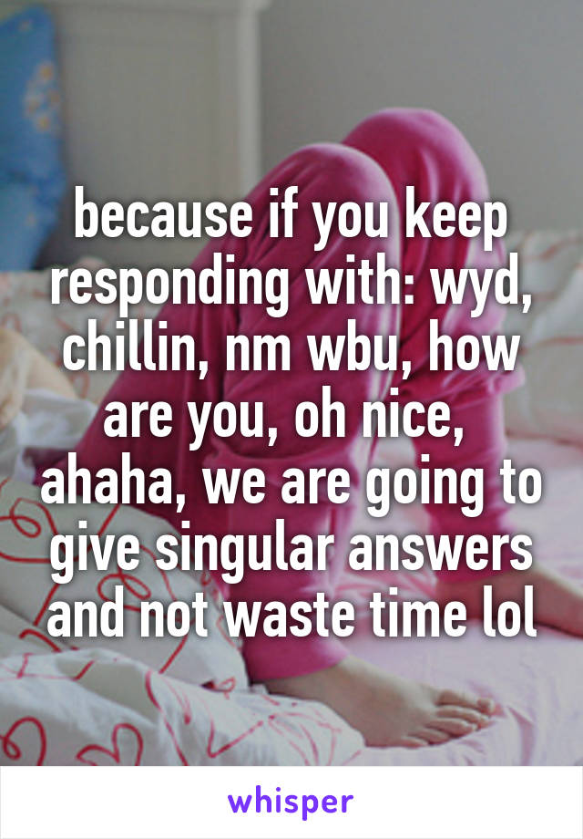 because if you keep responding with: wyd, chillin, nm wbu, how are you, oh nice,  ahaha, we are going to give singular answers and not waste time lol