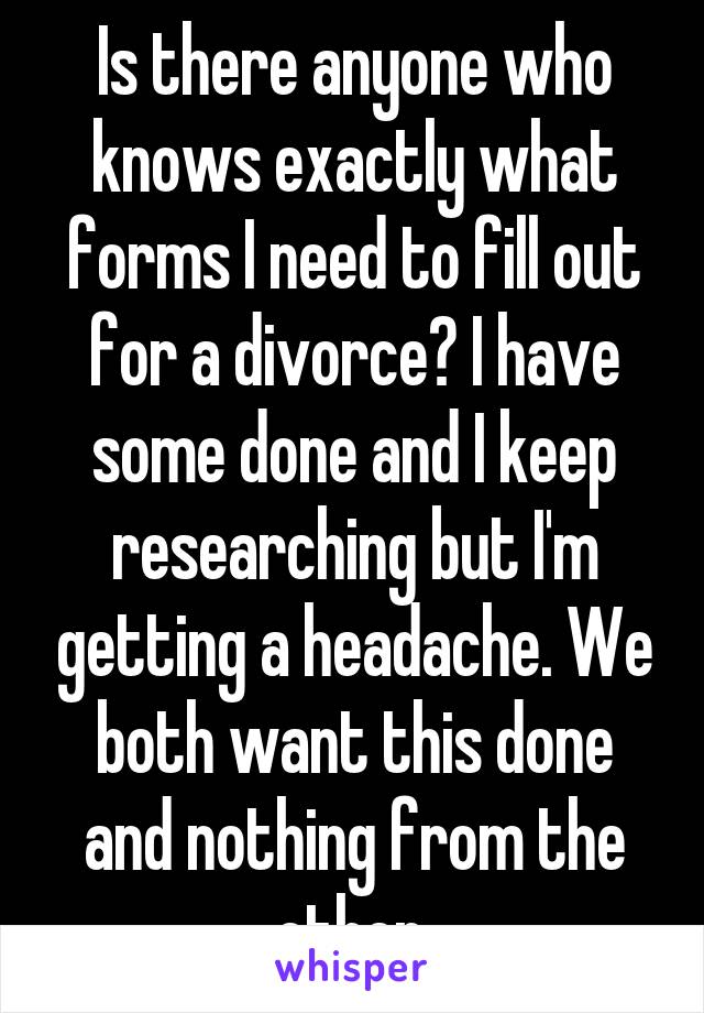 Is there anyone who knows exactly what forms I need to fill out for a divorce? I have some done and I keep researching but I'm getting a headache. We both want this done and nothing from the other.