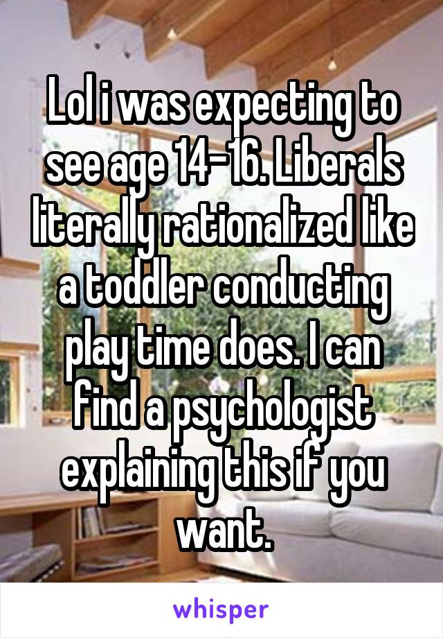 Lol i was expecting to see age 14-16. Liberals literally rationalized like a toddler conducting play time does. I can find a psychologist explaining this if you want.