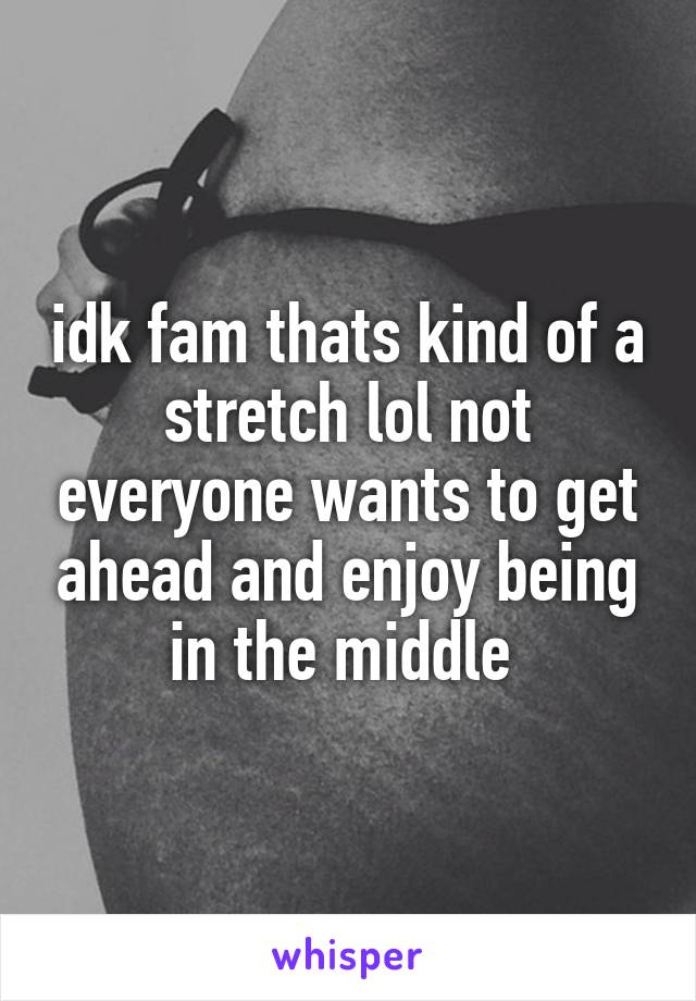 idk fam thats kind of a stretch lol not everyone wants to get ahead and enjoy being in the middle 