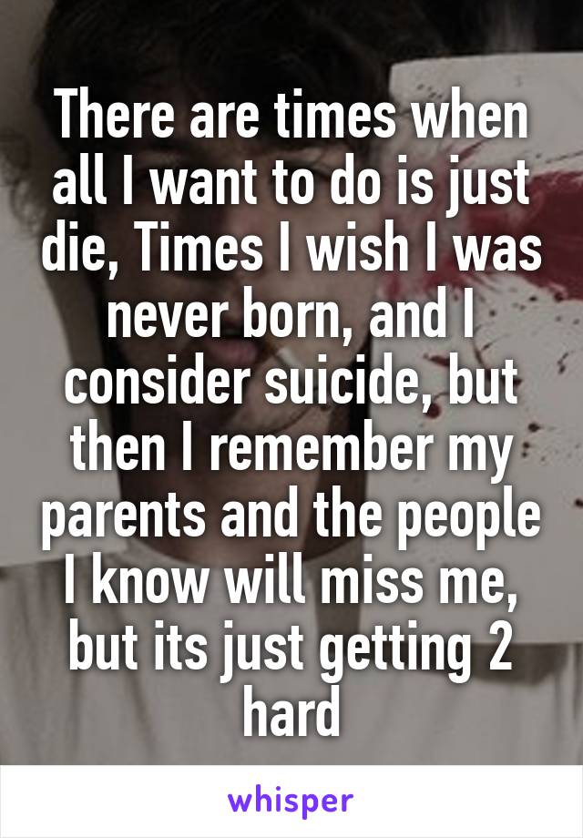 There are times when all I want to do is just die, Times I wish I was never born, and I consider suicide, but then I remember my parents and the people I know will miss me, but its just getting 2 hard