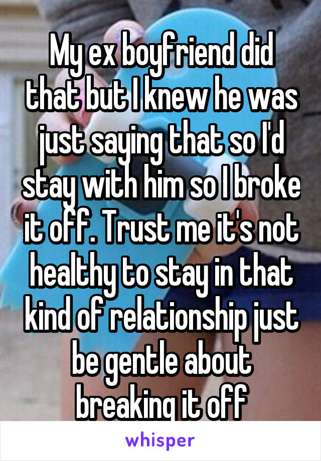 My ex boyfriend did that but I knew he was just saying that so I'd stay with him so I broke it off. Trust me it's not healthy to stay in that kind of relationship just be gentle about breaking it off