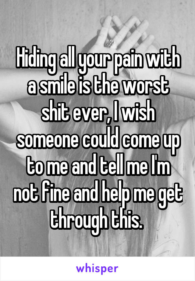 Hiding all your pain with a smile is the worst shit ever, I wish someone could come up to me and tell me I'm not fine and help me get through this. 