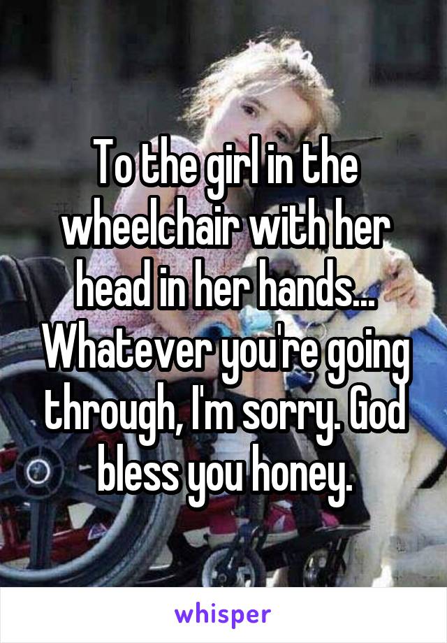 To the girl in the wheelchair with her head in her hands... Whatever you're going through, I'm sorry. God bless you honey.