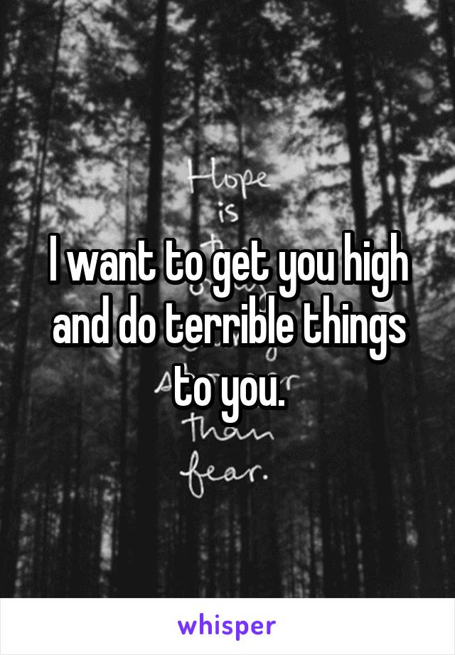 I want to get you high and do terrible things to you.