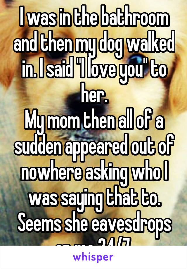 I was in the bathroom and then my dog walked in. I said "I love you" to her.
My mom then all of a sudden appeared out of nowhere asking who I was saying that to.
Seems she eavesdrops on me 24/7.