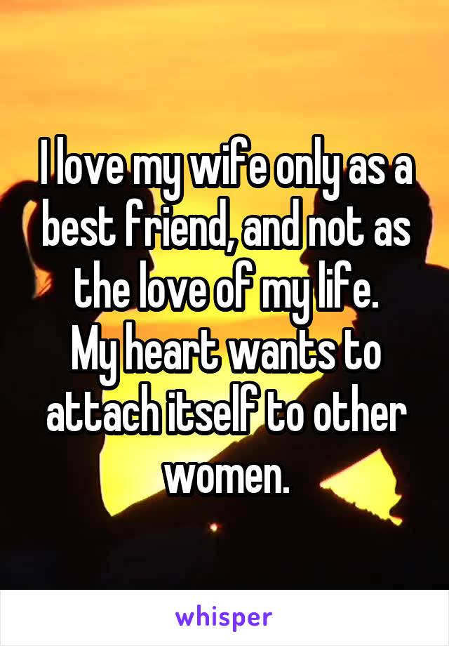 I love my wife only as a best friend, and not as the love of my life.
My heart wants to attach itself to other women.