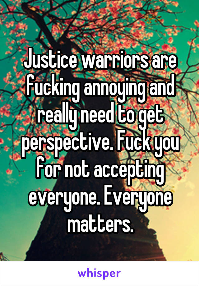 Justice warriors are fucking annoying and really need to get perspective. Fuck you for not accepting everyone. Everyone matters.