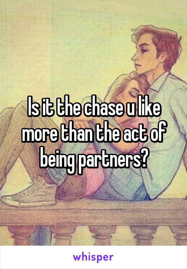 Is it the chase u like more than the act of being partners?