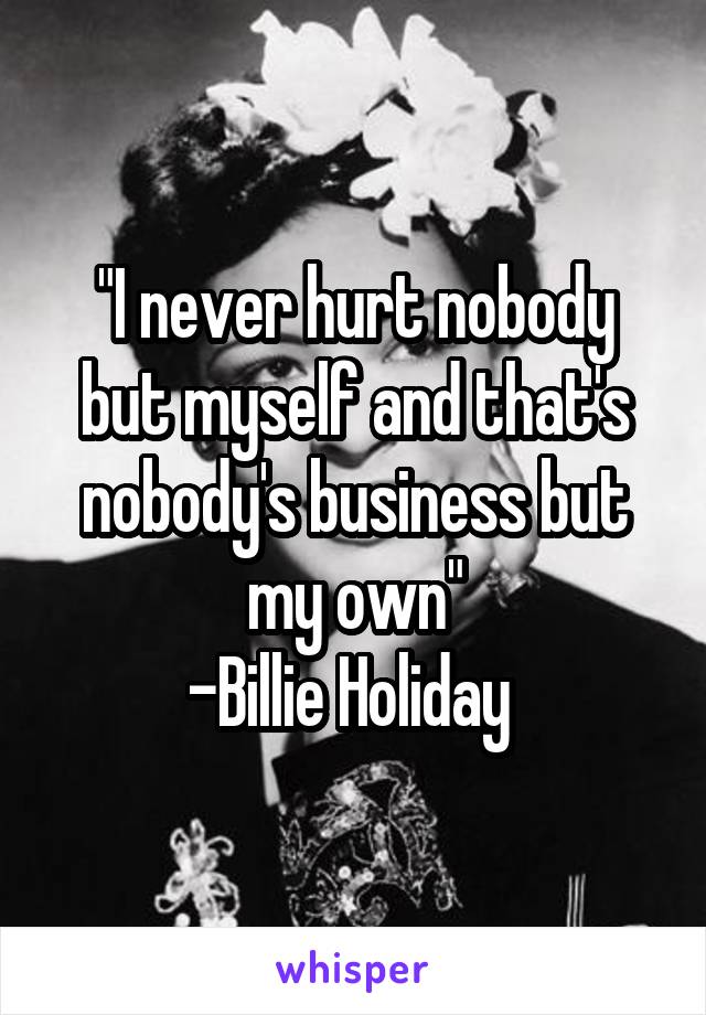 "I never hurt nobody but myself and that's nobody's business but my own"
-Billie Holiday 