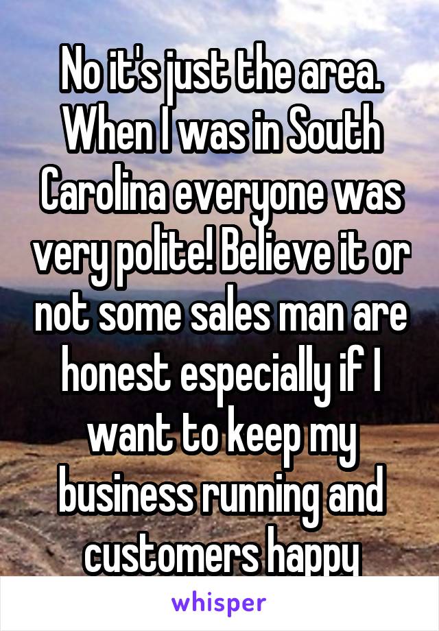 No it's just the area. When I was in South Carolina everyone was very polite! Believe it or not some sales man are honest especially if I want to keep my business running and customers happy