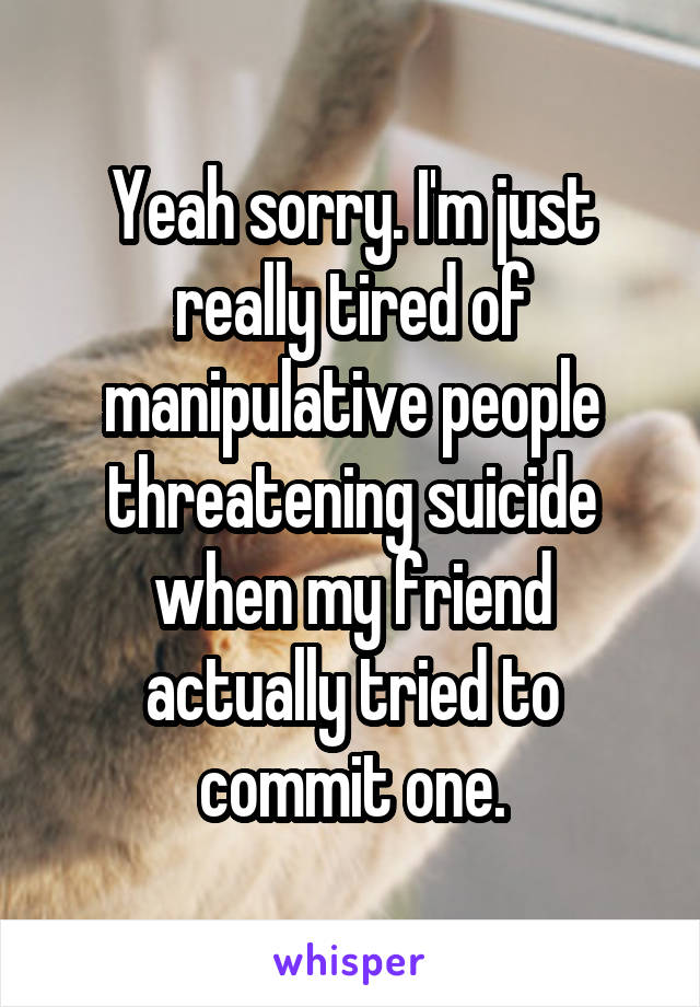 Yeah sorry. I'm just really tired of manipulative people threatening suicide when my friend actually tried to commit one.