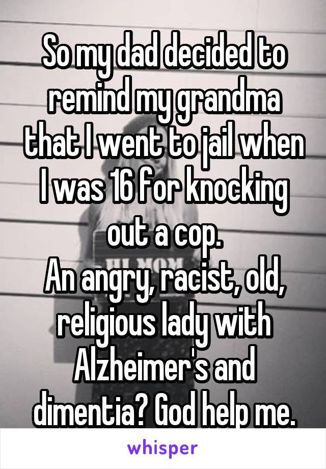 So my dad decided to remind my grandma that I went to jail when I was 16 for knocking out a cop.
An angry, racist, old, religious lady with Alzheimer's and dimentia? God help me.