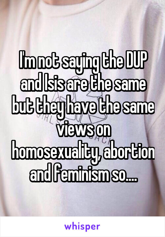 I'm not saying the DUP and Isis are the same but they have the same views on homosexuality, abortion and feminism so....