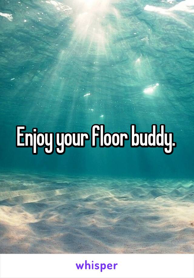 Enjoy your floor buddy. 