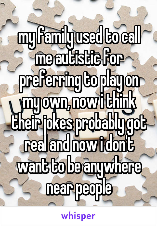 my family used to call me autistic for preferring to play on my own, now i think their jokes probably got real and now i don't want to be anywhere near people