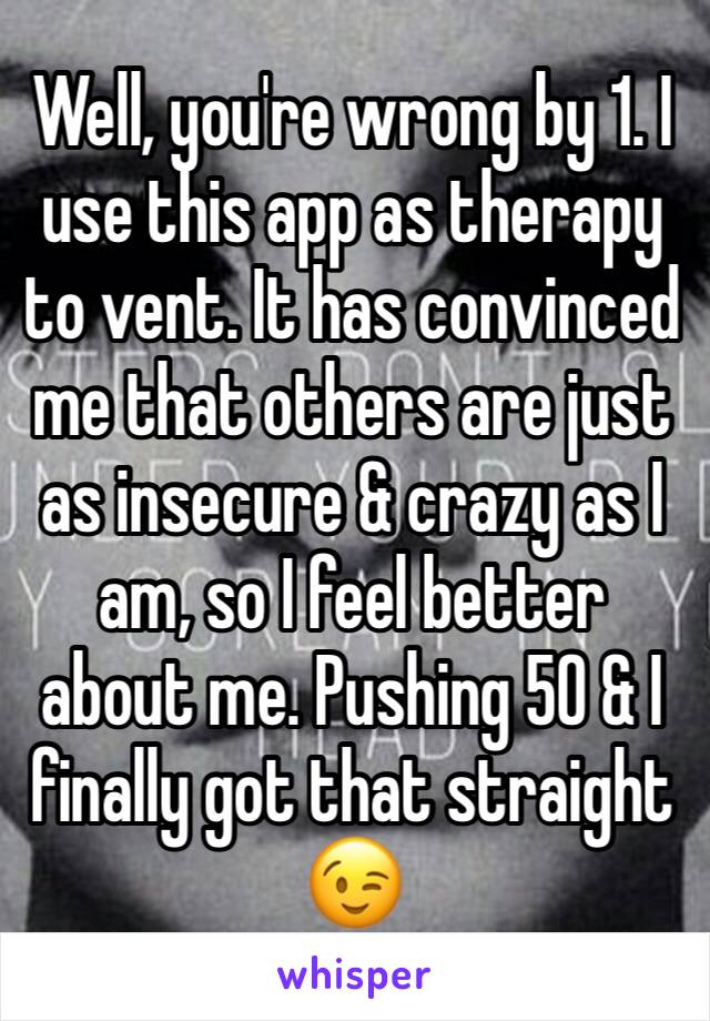 Well, you're wrong by 1. I use this app as therapy to vent. It has convinced me that others are just as insecure & crazy as I am, so I feel better about me. Pushing 50 & I finally got that straight 😉