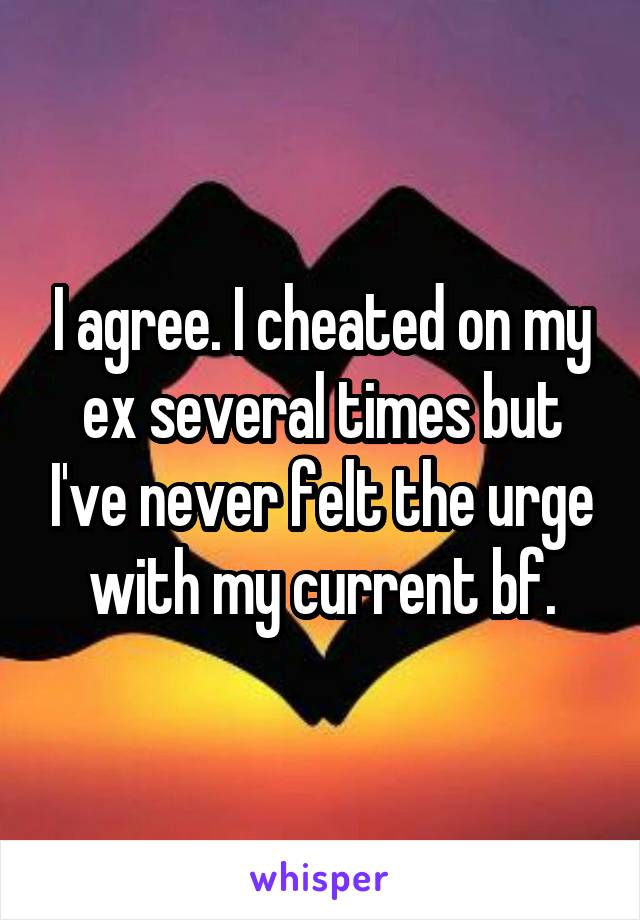 I agree. I cheated on my ex several times but I've never felt the urge with my current bf.