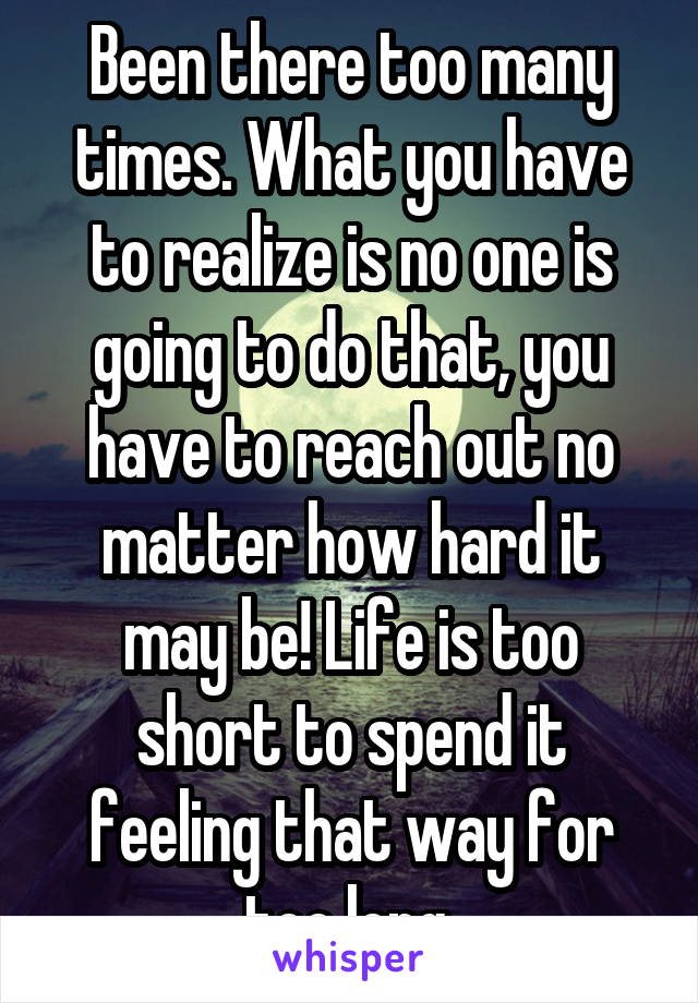 Been there too many times. What you have to realize is no one is going to do that, you have to reach out no matter how hard it may be! Life is too short to spend it feeling that way for too long.