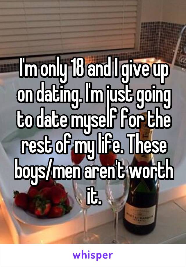 I'm only 18 and I give up on dating. I'm just going to date myself for the rest of my life. These boys/men aren't worth it.
