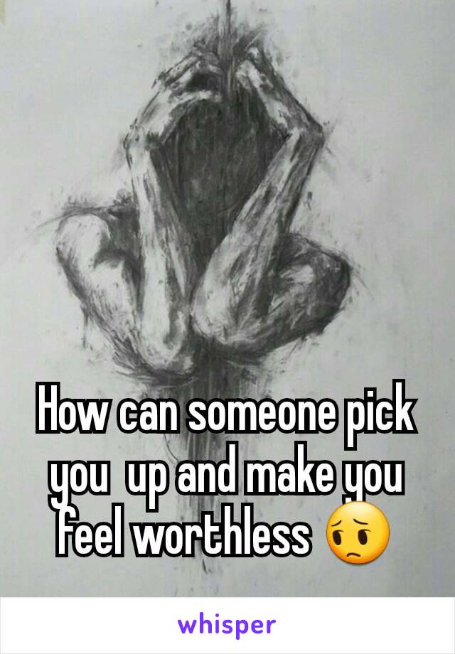 How can someone pick you  up and make you feel worthless 😔