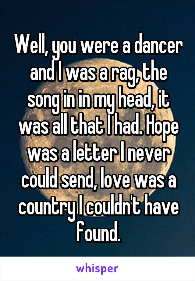 Well, you were a dancer and I was a rag, the song in in my head, it was all that I had. Hope was a letter I never could send, love was a country I couldn't have found.