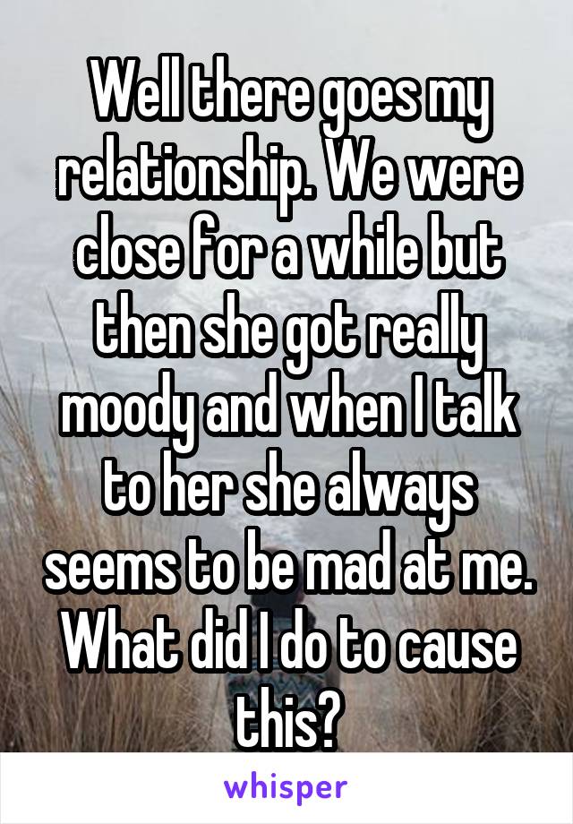 Well there goes my relationship. We were close for a while but then she got really moody and when I talk to her she always seems to be mad at me. What did I do to cause this?