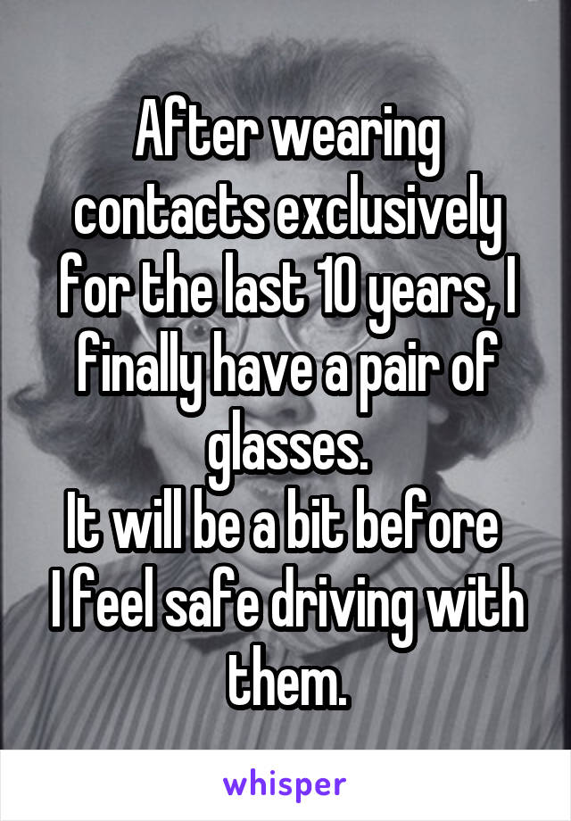 After wearing contacts exclusively for the last 10 years, I finally have a pair of glasses.
It will be a bit before 
I feel safe driving with them.