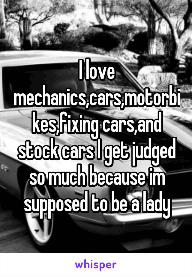 I love mechanics,cars,motorbikes,fixing cars,and stock cars I get judged so much because im supposed to be a lady