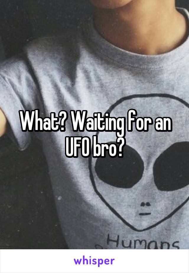 What? Waiting for an UFO bro?