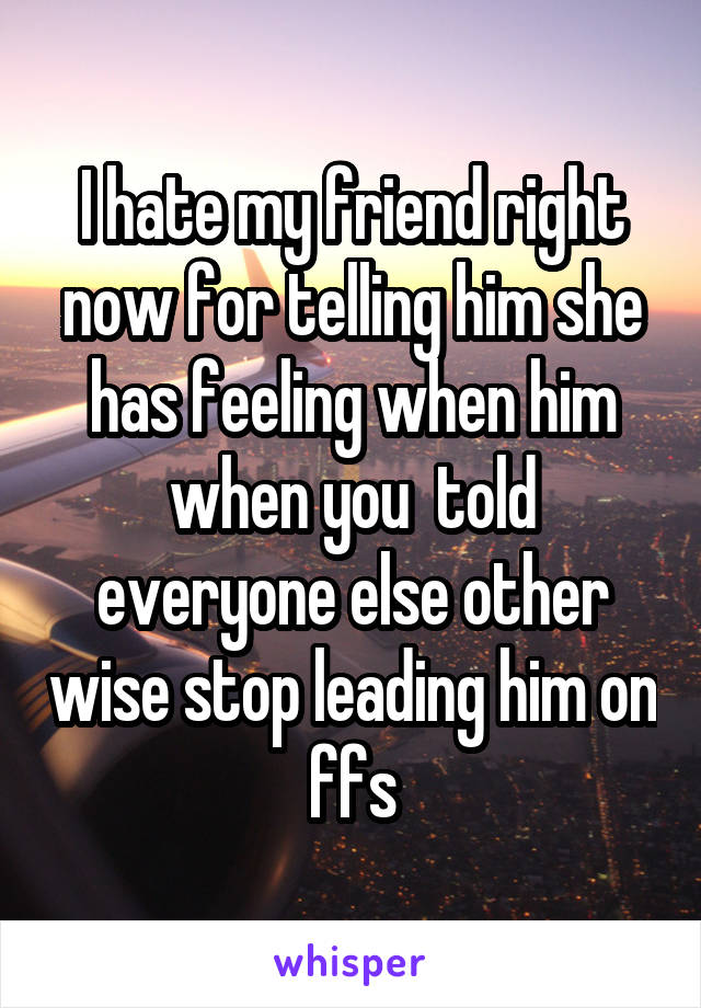 I hate my friend right now for telling him she has feeling when him when you  told everyone else other wise stop leading him on ffs