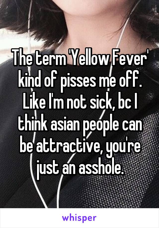 The term 'Yellow Fever' kind of pisses me off. Like I'm not sick, bc I think asian people can be attractive, you're just an asshole.