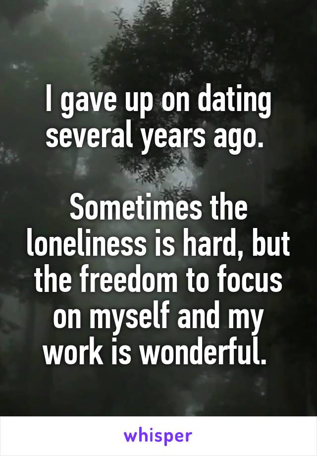 I gave up on dating several years ago. 

Sometimes the loneliness is hard, but the freedom to focus on myself and my work is wonderful. 