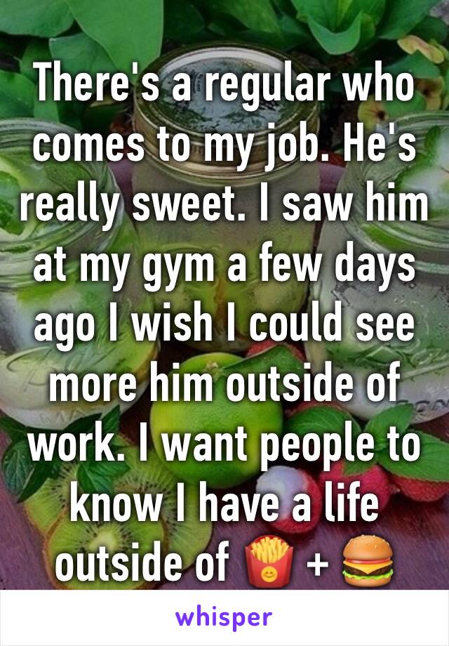 There's a regular who comes to my job. He's really sweet. I saw him at my gym a few days ago I wish I could see more him outside of work. I want people to know I have a life outside of 🍟 + 🍔