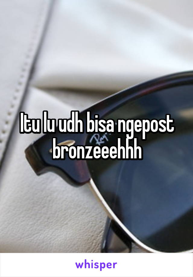 Itu lu udh bisa ngepost bronzeeehhh