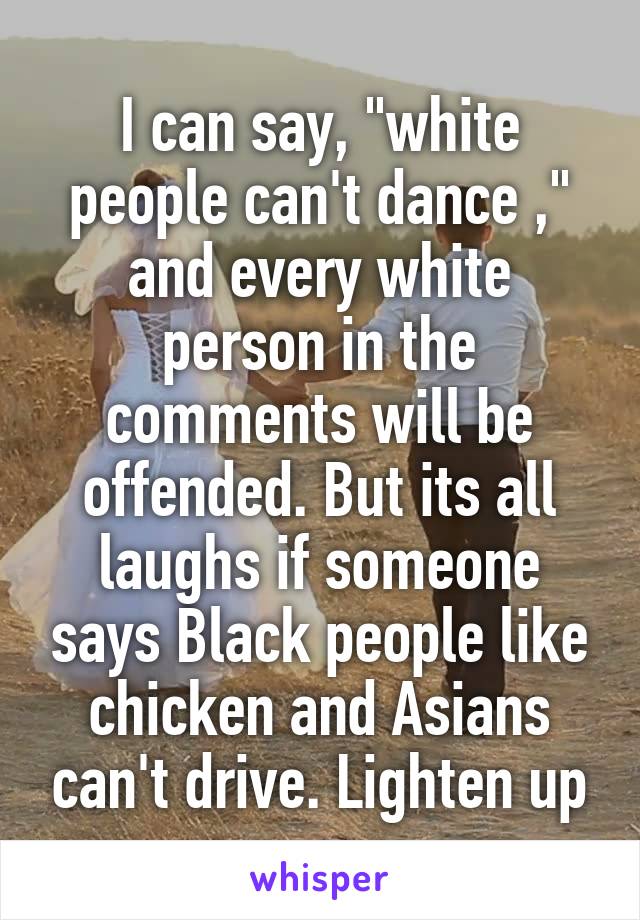 I can say, "white people can't dance ," and every white person in the comments will be offended. But its all laughs if someone says Black people like chicken and Asians can't drive. Lighten up