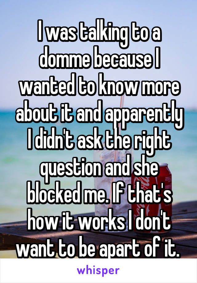 I was talking to a domme because I wanted to know more about it and apparently I didn't ask the right question and she blocked me. If that's how it works I don't want to be apart of it. 