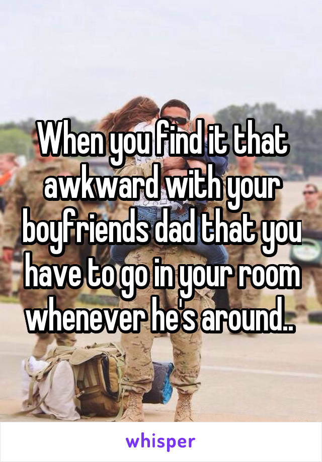 When you find it that awkward with your boyfriends dad that you have to go in your room whenever he's around.. 