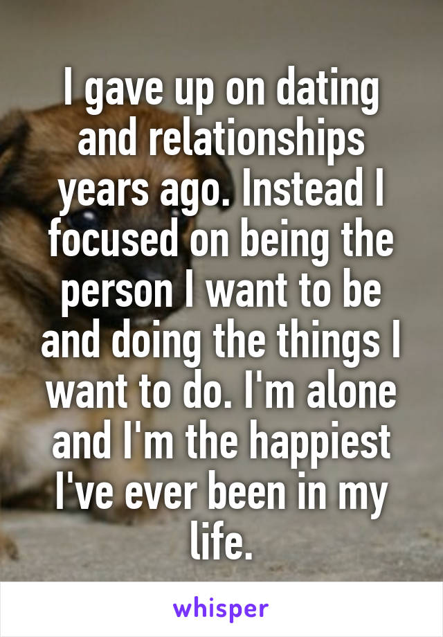 I gave up on dating and relationships years ago. Instead I focused on being the person I want to be and doing the things I want to do. I'm alone and I'm the happiest I've ever been in my life.