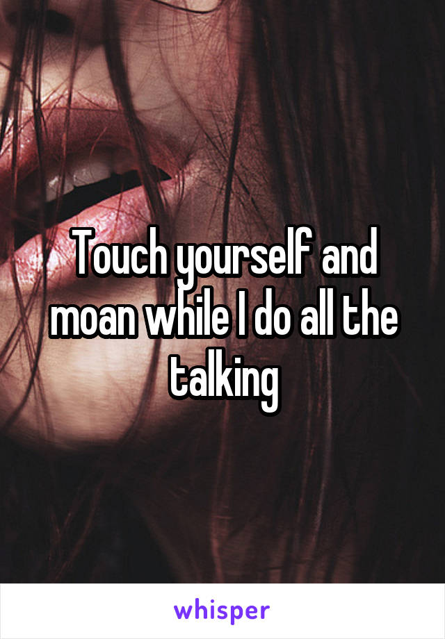 Touch yourself and moan while I do all the talking