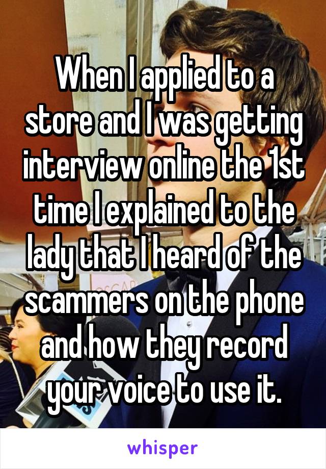 When I applied to a store and I was getting interview online the 1st time I explained to the lady that I heard of the scammers on the phone and how they record your voice to use it.