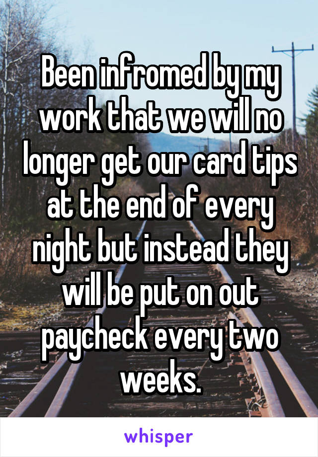 Been infromed by my work that we will no longer get our card tips at the end of every night but instead they will be put on out paycheck every two weeks.