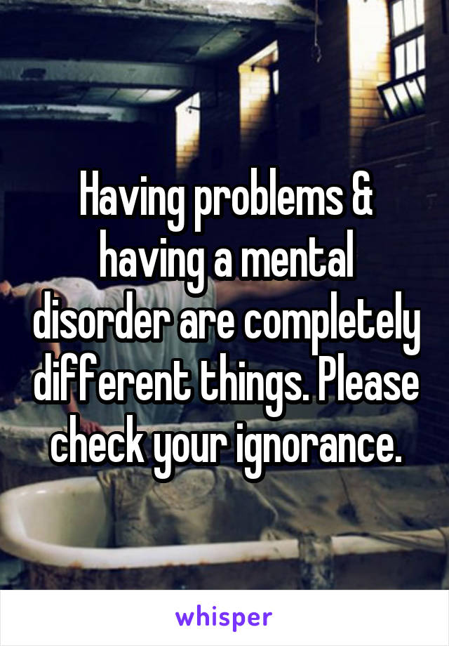 Having problems & having a mental disorder are completely different things. Please check your ignorance.
