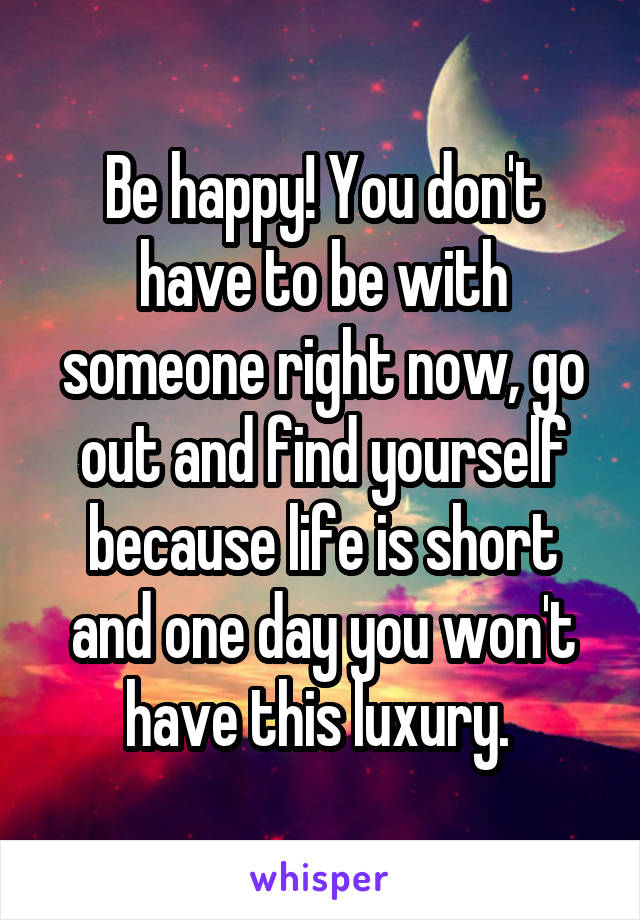 Be happy! You don't have to be with someone right now, go out and find yourself because life is short and one day you won't have this luxury. 