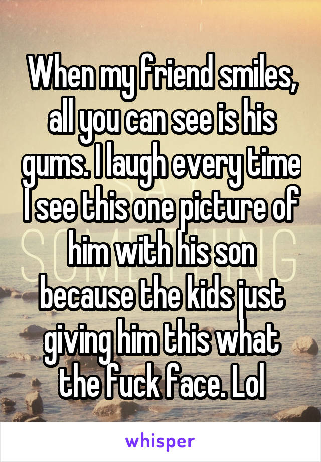 When my friend smiles, all you can see is his gums. I laugh every time I see this one picture of him with his son because the kids just giving him this what the fuck face. Lol