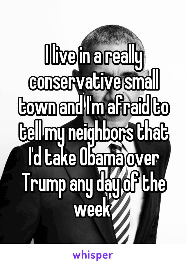 I live in a really conservative small town and I'm afraid to tell my neighbors that I'd take Obama over Trump any day of the week 