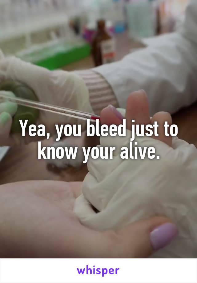 Yea, you bleed just to know your alive.