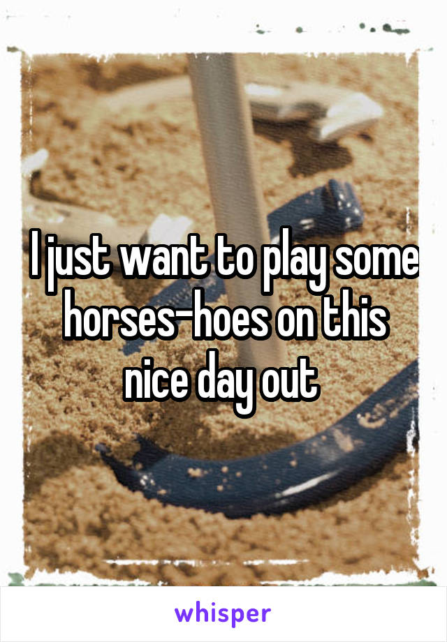 I just want to play some horses-hoes on this nice day out 