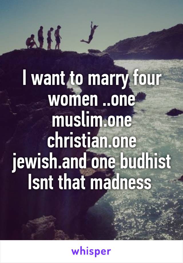 I want to marry four women ..one muslim.one christian.one jewish.and one budhist
Isnt that madness 