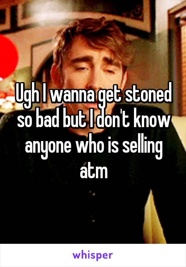 Ugh I wanna get stoned so bad but I don't know anyone who is selling atm